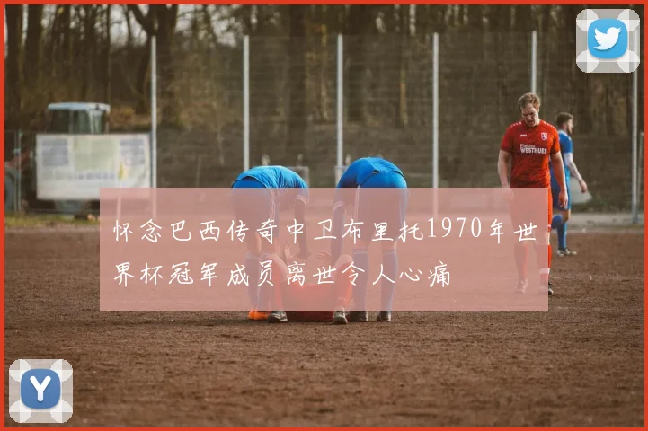 怀念巴西传奇中卫布里托1970年世界杯冠军成员离世令人心痛