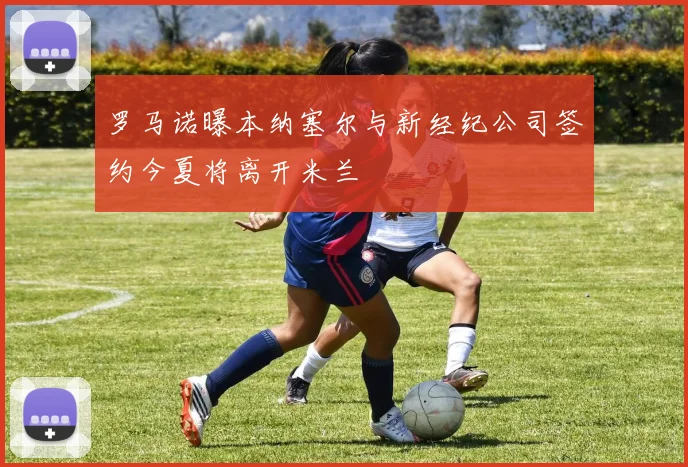 罗马诺曝本纳塞尔与新经纪公司签约今夏将离开米兰