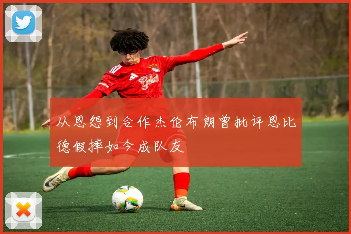 从恩怨到合作杰伦布朗曾批评恩比德假摔如今成队友