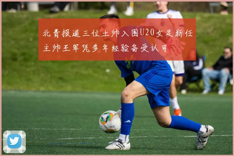 北青报道三位土帅入围U20女足新任主帅王军凭多年经验备受认可