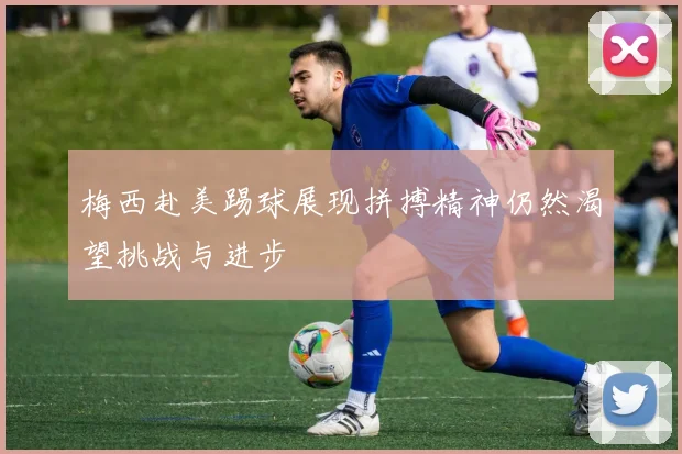 梅西赴美踢球展现拼搏精神仍然渴望挑战与进步